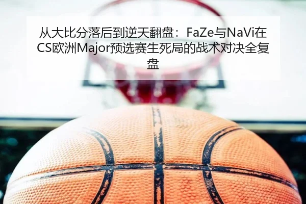 从大比分落后到逆天翻盘：FaZe与NaVi在CS欧洲Major预选赛生死局的战术对决全复盘