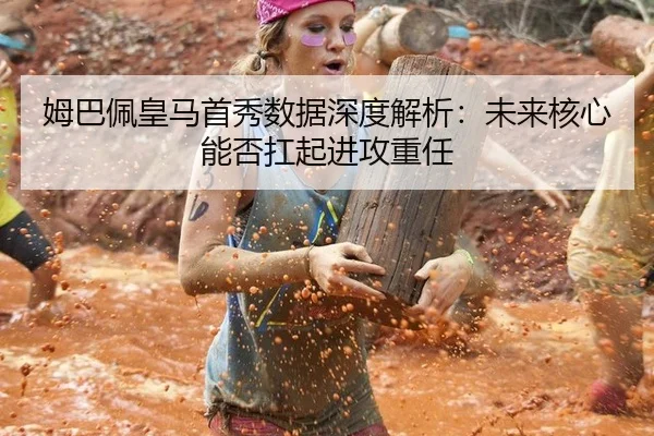姆巴佩皇马首秀数据深度解析：未来核心能否扛起进攻重任